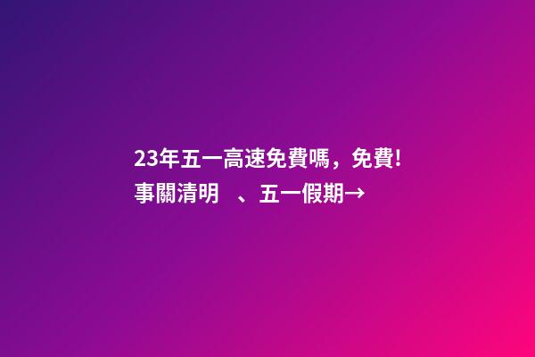23年五一高速免費嗎，免費!事關清明、五一假期→